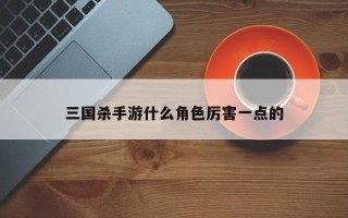 三国杀手游什么角色厉害一点的