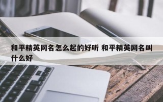 和平精英网名怎么起的好听 和平精英网名叫什么好