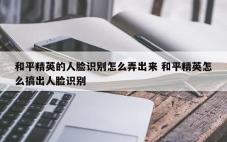 和平精英的人脸识别怎么弄出来 和平精英怎么搞出人脸识别