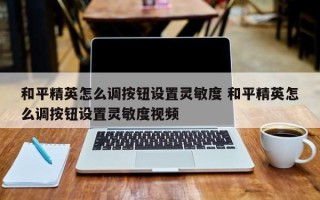 和平精英怎么调按钮设置灵敏度 和平精英怎么调按钮设置灵敏度视频