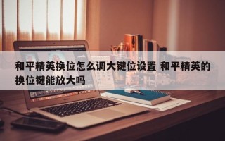 和平精英换位怎么调大键位设置 和平精英的换位键能放大吗