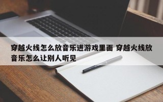 穿越火线怎么放音乐进游戏里面 穿越火线放音乐怎么让别人听见