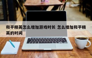 和平精英怎么增加游戏时长 怎么增加和平精英的时间