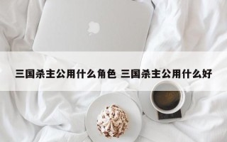 三国杀主公用什么角色 三国杀主公用什么好