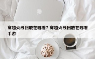 穿越火线回放在哪看? 穿越火线回放在哪看手游