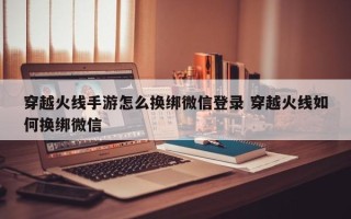 穿越火线手游怎么换绑微信登录 穿越火线如何换绑微信