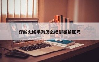 穿越火线手游怎么换绑微信账号