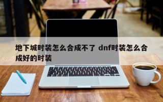 地下城时装怎么合成不了 dnf时装怎么合成好的时装