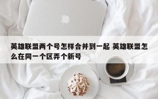 英雄联盟两个号怎样合并到一起 英雄联盟怎么在同一个区弄个新号