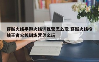 穿越火线手游火线训练营怎么玩 穿越火线枪战***者火线训练营怎么玩