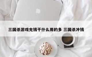 三国杀游戏充钱干什么用的多 三国杀冲钱