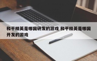 和平精英是哪国研发的游戏 和平精英是哪国开发的游戏