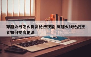 穿越火线怎么提高枪法技能 穿越火线枪战***者如何提高枪法