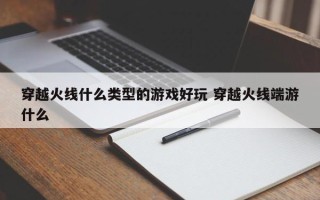 穿越火线什么类型的游戏好玩 穿越火线端游什么