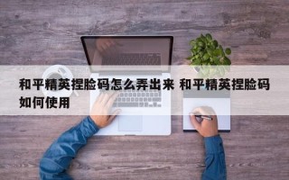 和平精英捏脸码怎么弄出来 和平精英捏脸码如何使用