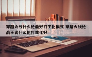 穿越火线什么枪***好打生化模式 穿越火线枪战***者什么枪打生化好