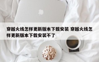 穿越火线怎样更新版本下载安装 穿越火线怎样更新版本下载安装不了