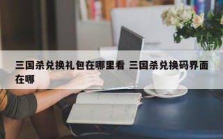 三国杀兑换礼包在哪里看 三国杀兑换码界面在哪