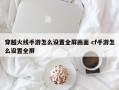 穿越火线手游怎么设置全屏画面 cf手游怎么设置全屏