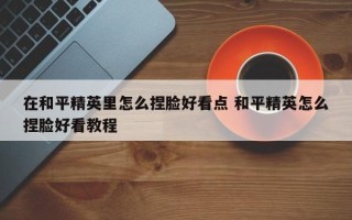 在和平精英里怎么捏脸好看点 和平精英怎么捏脸好看教程