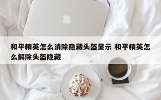 和平精英怎么消除隐藏头盔显示 和平精英怎么解除头盔隐藏