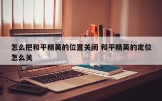 怎么把和平精英的位置关闭 和平精英的定位怎么关