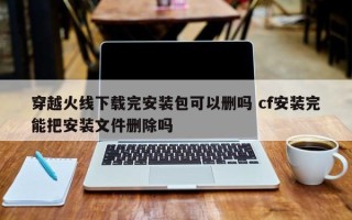 穿越火线下载完安装包可以删吗 cf安装完能把安装文件删除吗