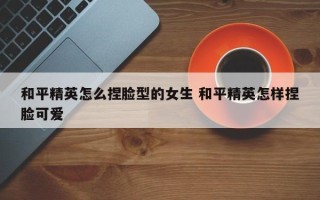 和平精英怎么捏脸型的女生 和平精英怎样捏脸可爱