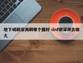 地下城刷深渊刷哪个图好 dnf刷深渊去哪儿