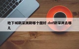 地下城刷深渊刷哪个图好 dnf刷深渊去哪儿