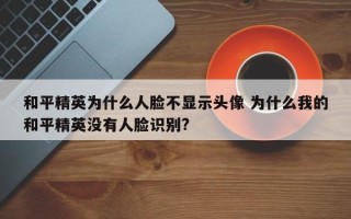 和平精英为什么人脸不显示头像 为什么我的和平精英没有人脸识别?