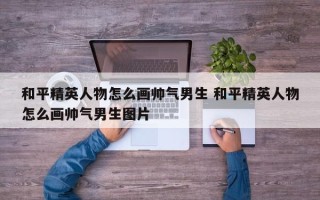 和平精英人物怎么画帅气男生 和平精英人物怎么画帅气男生图片