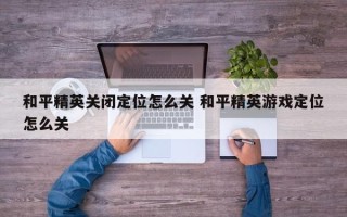 和平精英关闭定位怎么关 和平精英游戏定位怎么关