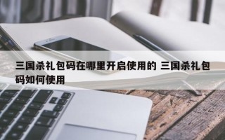 三国杀礼包码在哪里开启使用的 三国杀礼包码如何使用