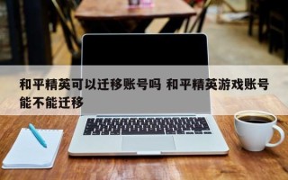 和平精英可以迁移账号吗 和平精英游戏账号能不能迁移