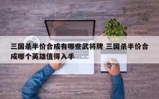 三国杀半价合成有哪些武将牌 三国杀半价合成哪个英雄值得入手