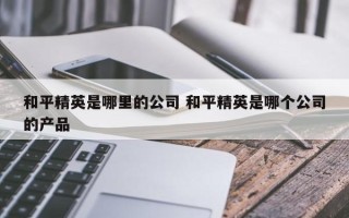 和平精英是哪里的公司 和平精英是哪个公司的产品