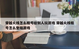 穿越火线怎么租号给别人玩游戏 穿越火线租号怎么登陆游戏