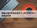 穿越火线打字怎么关不了 cf打字框打开了但是关不掉