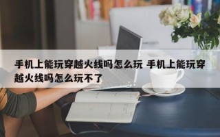 手机上能玩穿越火线吗怎么玩 手机上能玩穿越火线吗怎么玩不了