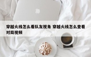 穿越火线怎么看队友视角 穿越火线怎么查看对局视频