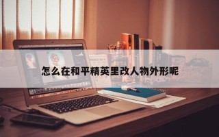 怎么在和平精英里改人物外形呢