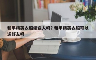 和平精英衣服能送人吗? 和平精英衣服可以送好友吗