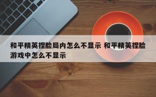 和平精英捏脸局内怎么不显示 和平精英捏脸游戏中怎么不显示