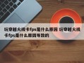 玩穿越火线卡fps是什么原因 玩穿越火线卡fps是什么原因导致的