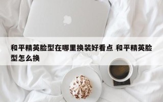 和平精英脸型在哪里换装好看点 和平精英脸型怎么换