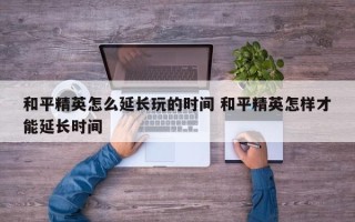 和平精英怎么延长玩的时间 和平精英怎样才能延长时间