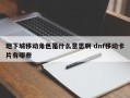 地下城移动角色是什么意思啊 dnf移动卡片有哪些