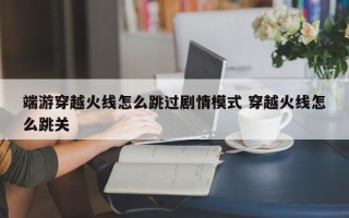 端游穿越火线怎么跳过剧情模式 穿越火线怎么跳关