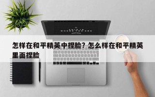 怎样在和平精英中捏脸? 怎么样在和平精英里面捏脸